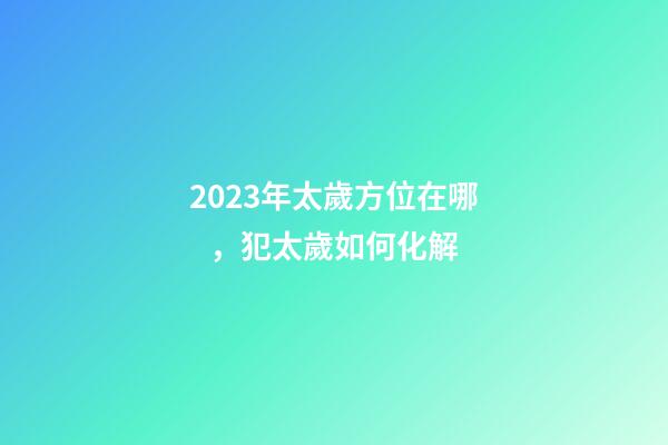 2023年太歲方位在哪，犯太歲如何化解